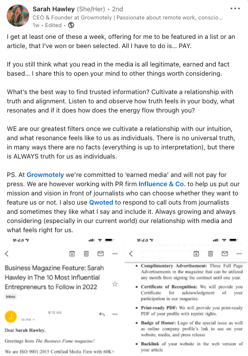 Primesc cel puțin unul dintre acestea pe săptămână, oferindu-mi să fiu prezentat într-o listă sau într-un articol pe care l-am câștigat sau am fost selectat. Tot ce trebuie să fac este să plătesc. Dacă tot credeți că ceea ce citiți în mass-media este legitim, câștigat și bazat pe fapte... Îți împărtășesc asta pentru a-ți deschide mintea către alte lucruri care merită luate în considerare. Care este cel mai bun mod de a găsi informații de încredere? Cultivați o relație cu adevăr și aliniere. Ascultă și observă cum se simte adevărul în corpul tău, ce rezonează și, dacă o face, cum curge energia prin tine? NOI suntem cele mai mari filtre ale noastre odată ce cultivăm o relație cu intuiția noastră și cum se simte rezonanța pentru noi ca indivizi. Nu există un adevăr universal, în multe privințe nu există fapte (totul este până la interpretare), dar există ÎNTOTDEAUNA adevăr pentru noi ca indivizi. PS. La Growmotely ne angajăm în „media câștigată” și nu vom plăti pentru presă. Cu toate acestea, lucrăm cu firma de PR Influence & Co. pentru a ne ajuta să ne punem misiunea și viziunea în fața jurnaliștilor care pot alege dacă vor să ne prezinte sau nu. De asemenea, folosesc Qwoted pentru a răspunde la apelurile jurnaliştilor şi uneori le place ceea ce spun şi îl includ. Întotdeauna în creștere și mereu luând în considerare (mai ales în lumea noastră actuală) relația noastră cu mass-media și ceea ce se simte potrivit pentru noi.